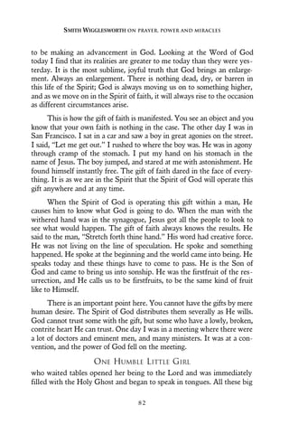 to be making an advancement in God. Looking at the Word of God
today I find that its realities are greater to me today than they were yes-
terday. It is the most sublime, joyful truth that God brings an enlarge-
ment. Always an enlargement. There is nothing dead, dry, or barren in
this life of the Spirit; God is always moving us on to something higher,
and as we move on in the Spirit of faith, it will always rise to the occasion
as different circumstances arise.
This is how the gift of faith is manifested. You see an object and you
know that your own faith is nothing in the case. The other day I was in
San Francisco. I sat in a car and saw a boy in great agonies on the street.
I said, “Let me get out.” I rushed to where the boy was. He was in agony
through cramp of the stomach. I put my hand on his stomach in the
name of Jesus. The boy jumped, and stared at me with astonishment. He
found himself instantly free. The gift of faith dared in the face of every-
thing. It is as we are in the Spirit that the Spirit of God will operate this
gift anywhere and at any time.
When the Spirit of God is operating this gift within a man, He
causes him to know what God is going to do. When the man with the
withered hand was in the synagogue, Jesus got all the people to look to
see what would happen. The gift of faith always knows the results. He
said to the man, “Stretch forth thine hand.” His word had creative force.
He was not living on the line of speculation. He spoke and something
happened. He spoke at the beginning and the world came into being. He
speaks today and these things have to come to pass. He is the Son of
God and came to bring us into sonship. He was the firstfruit of the res-
urrection, and He calls us to be firstfruits, to be the same kind of fruit
like to Himself.
There is an important point here. You cannot have the gifts by mere
human desire. The Spirit of God distributes them severally as He wills.
God cannot trust some with the gift, but some who have a lowly, broken,
contrite heart He can trust. One day I was in a meeting where there were
a lot of doctors and eminent men, and many ministers. It was at a con-
vention, and the power of God fell on the meeting.
ONE HUMBLE LITTLE GIRL
who waited tables opened her being to the Lord and was immediately
filled with the Holy Ghost and began to speak in tongues. All these big
SMITH WIGGLESWORTH ON PRAYER, POWER AND MIRACLES
8 2
 