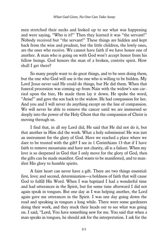 men stretched their necks and looked up to see what was happening
and were saying, “Who is it?” Then they learned it was “the servant!”
Nobody received but “the servant!” These things are hidden and kept
back from the wise and prudent, but the little children, the lowly ones,
are the ones who receive. We cannot have faith if we have honor one of
another. A man who is going on with God won’t accept honor from his
fellow beings. God honors the man of a broken, contrite spirit. How
shall I get there?
So many people want to do great things, and to be seen doing them,
but the one who God will use is the one who is willing to be bidden. My
Lord Jesus never said He could do things, but He did them. When that
funeral procession was coming up from Nain with the widow’s son car-
ried upon the bier, He made them lay it down. He spoke the word,
“Arise!” and gave the son back to the widow. He had compassion for her.
And you and I will never do anything except on the line of compassion.
We will never be able to remove the cancer until we are immersed so
deeply into the power of the Holy Ghost that the compassion of Christ is
moving through us.
I find that, in all my Lord did, He said that He did not do it, but
that another in Him did the work. What a holy submission! He was just
an instrument for the glory of God. Have we reached a place where we
dare to be trusted with the gift? I see in 1 Corinthians 13 that if I have
faith to remove mountains and have not charity, all is a failure. When my
love is so deepened in God that I only move for the glory of God, then
the gifts can be made manifest. God wants to be manifested, and to man-
ifest His glory to humble spirits.
A faint heart can never have a gift. There are two things essential:
first, love; and second, determination—a boldness of faith that will cause
God to fulfill His Word. When I was baptized I had a wonderful time
and had utterances in the Spirit, but for some time afterward I did not
again speak in tongues. But one day as I was helping another, the Lord
again gave me utterances in the Spirit. I was one day going down the
road and speaking in tongues a long while. There were some gardeners
doing their work, and they stuck their heads out to see what was going
on. I said, “Lord, You have something new for me. You said that when a
man speaks in tongues, he should ask for the interpretation. I ask for the
What God Gives, No One Can Take Away
8 3
 