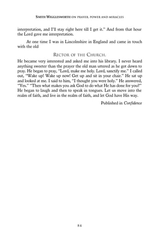 interpretation, and I’ll stay right here till I get it.” And from that hour
the Lord gave me interpretation.
At one time I was in Lincolnshire in England and came in touch
with the old
RECTOR OF THE CHURCH.
He became very interested and asked me into his library. I never heard
anything sweeter than the prayer the old man uttered as he got down to
pray. He began to pray, “Lord, make me holy. Lord, sanctify me.” I called
out, “Wake up! Wake up now! Get up and sit in your chair.” He sat up
and looked at me. I said to him, “I thought you were holy.” He answered,
“Yes.” “Then what makes you ask God to do what He has done for you?”
He began to laugh and then to speak in tongues. Let us move into the
realm of faith, and live in the realm of faith, and let God have His way.
Published in Confidence
SMITH WIGGLESWORTH ON PRAYER, POWER AND MIRACLES
8 4
 
