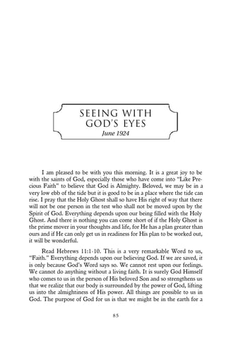 SEEING WITH
GOD’S EYES
June 1924
I am pleased to be with you this morning. It is a great joy to be
with the saints of God, especially those who have come into “Like Pre-
cious Faith” to believe that God is Almighty. Beloved, we may be in a
very low ebb of the tide but it is good to be in a place where the tide can
rise. I pray that the Holy Ghost shall so have His right of way that there
will not be one person in the test who shall not be moved upon by the
Spirit of God. Everything depends upon our being filled with the Holy
Ghost. And there is nothing you can come short of if the Holy Ghost is
the prime mover in your thoughts and life, for He has a plan greater than
ours and if He can only get us in readiness for His plan to be worked out,
it will be wonderful.
Read Hebrews 11:1-10. This is a very remarkable Word to us,
“Faith.” Everything depends upon our believing God. If we are saved, it
is only because God’s Word says so. We cannot rest upon our feelings.
We cannot do anything without a living faith. It is surely God Himself
who comes to us in the person of His beloved Son and so strengthens us
that we realize that our body is surrounded by the power of God, lifting
us into the almightiness of His power. All things are possible to us in
God. The purpose of God for us is that we might be in the earth for a
8 5
 