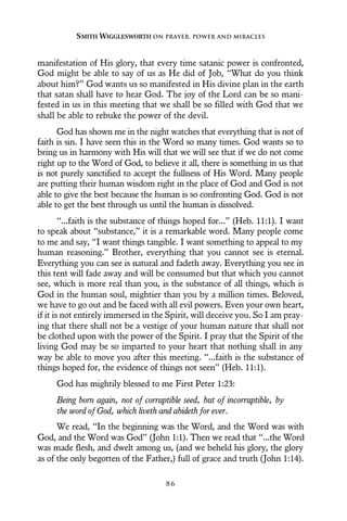 manifestation of His glory, that every time satanic power is confronted,
God might be able to say of us as He did of Job, “What do you think
about him?” God wants us so manifested in His divine plan in the earth
that satan shall have to hear God. The joy of the Lord can be so mani-
fested in us in this meeting that we shall be so filled with God that we
shall be able to rebuke the power of the devil.
God has shown me in the night watches that everything that is not of
faith is sin. I have seen this in the Word so many times. God wants so to
bring us in harmony with His will that we will see that if we do not come
right up to the Word of God, to believe it all, there is something in us that
is not purely sanctified to accept the fullness of His Word. Many people
are putting their human wisdom right in the place of God and God is not
able to give the best because the human is so confronting God. God is not
able to get the best through us until the human is dissolved.
“...faith is the substance of things hoped for...” (Heb. 11:1). I want
to speak about “substance,” it is a remarkable word. Many people come
to me and say, “I want things tangible. I want something to appeal to my
human reasoning.” Brother, everything that you cannot see is eternal.
Everything you can see is natural and fadeth away. Everything you see in
this tent will fade away and will be consumed but that which you cannot
see, which is more real than you, is the substance of all things, which is
God in the human soul, mightier than you by a million times. Beloved,
we have to go out and be faced with all evil powers. Even your own heart,
if it is not entirely immersed in the Spirit, will deceive you. So I am pray-
ing that there shall not be a vestige of your human nature that shall not
be clothed upon with the power of the Spirit. I pray that the Spirit of the
living God may be so imparted to your heart that nothing shall in any
way be able to move you after this meeting. “...faith is the substance of
things hoped for, the evidence of things not seen” (Heb. 11:1).
God has mightily blessed to me First Peter 1:23:
Being born again, not of corruptible seed, but of incorruptible, by
the word of God, which liveth and abideth for ever.
We read, “In the beginning was the Word, and the Word was with
God, and the Word was God” (John 1:1). Then we read that “...the Word
was made flesh, and dwelt among us, (and we beheld his glory, the glory
as of the only begotten of the Father,) full of grace and truth (John 1:14).
SMITH WIGGLESWORTH ON PRAYER, POWER AND MIRACLES
8 6
 