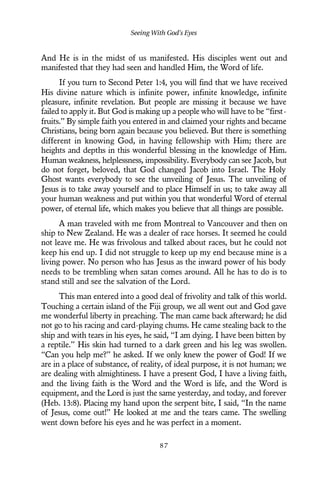 And He is in the midst of us manifested. His disciples went out and
manifested that they had seen and handled Him, the Word of life.
If you turn to Second Peter 1:4, you will find that we have received
His divine nature which is infinite power, infinite knowledge, infinite
pleasure, infinite revelation. But people are missing it because we have
failed to apply it. But God is making up a people who will have to be “first-
fruits.” By simple faith you entered in and claimed your rights and became
Christians, being born again because you believed. But there is something
different in knowing God, in having fellowship with Him; there are
heights and depths in this wonderful blessing in the knowledge of Him.
Human weakness, helplessness, impossibility. Everybody can see Jacob, but
do not forget, beloved, that God changed Jacob into Israel. The Holy
Ghost wants everybody to see the unveiling of Jesus. The unveiling of
Jesus is to take away yourself and to place Himself in us; to take away all
your human weakness and put within you that wonderful Word of eternal
power, of eternal life, which makes you believe that all things are possible.
A man traveled with me from Montreal to Vancouver and then on
ship to New Zealand. He was a dealer of race horses. It seemed he could
not leave me. He was frivolous and talked about races, but he could not
keep his end up. I did not struggle to keep up my end because mine is a
living power. No person who has Jesus as the inward power of his body
needs to be trembling when satan comes around. All he has to do is to
stand still and see the salvation of the Lord.
This man entered into a good deal of frivolity and talk of this world.
Touching a certain island of the Fiji group, we all went out and God gave
me wonderful liberty in preaching. The man came back afterward; he did
not go to his racing and card-playing chums. He came stealing back to the
ship and with tears in his eyes, he said, “I am dying. I have been bitten by
a reptile.” His skin had turned to a dark green and his leg was swollen.
“Can you help me?” he asked. If we only knew the power of God! If we
are in a place of substance, of reality, of ideal purpose, it is not human; we
are dealing with almightiness. I have a present God, I have a living faith,
and the living faith is the Word and the Word is life, and the Word is
equipment, and the Lord is just the same yesterday, and today, and forever
(Heb. 13:8). Placing my hand upon the serpent bite, I said, “In the name
of Jesus, come out!” He looked at me and the tears came. The swelling
went down before his eyes and he was perfect in a moment.
Seeing With God’s Eyes
8 7
 