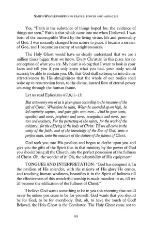 Yes, “Faith is the substance of things hoped for, the evidence of
things not seen.” Faith is that which came into me when I believed. I was
born of the incorruptible Word by the living virtue, life and personality
of God. I was instantly changed from nature to grace. I became a servant
of God, and I became an enemy of unrighteousness.
The Holy Ghost would have us clearly understand that we are a
million times bigger than we know. Every Christian in this place has no
conception of what you are. My heart is so big that I want to look in your
faces and tell you if you only knew what you had, your body would
scarcely be able to contain you. Oh, that God shall so bring us into divine
attractiveness by His almightiness that the whole of our bodies shall
wake up to resurrection force, to the divine, inward flow of eternal power
coursing through the human frame.
Let us read Ephesians 4:7,8,11-13:
But unto every one of us is given grace according to the measure of the
gift of Christ. Wherefore he saith, When he ascended up on high, he
led captivity captive, and gave gifts unto men...And he gave some,
apostles; and some, prophets; and some, evangelists; and some, pas-
tors and teachers; For the perfecting of the saints, for the work of the
ministry, for the edifying of the body of Christ: Till we all come in the
unity of the faith, and of the knowledge of the Son of God, unto a
perfect man, unto the measure of the stature of the fulness of Christ.
God took you into His pavilion and began to clothe upon you and
give you the gifts of the Spirit that in that ministry by the power of God
you should bring all the Church into the perfect possession of the fullness
of Christ. Oh, the wonder of it! Oh, the adaptability of His equipment!
TONGUES AND INTERPRETATION: “God has designed it. In
the pavilion of His splendor, with the majesty of His glory He comes,
and touching human weakness, beautifies it in the Spirit of holiness till
the effectiveness of this wonderful sonship is made manifest in us, till we
all become the edification of the fullness of Christ.”
I believe God wants something to be in you this morning that could
never be unless you cease to be for yourself. God wants that you should
be for God, to be for everybody. But, oh, to have the touch of God!
Beloved, the Holy Ghost is the Comforter. The Holy Ghost came not to
SMITH WIGGLESWORTH ON PRAYER, POWER AND MIRACLES
8 8
 