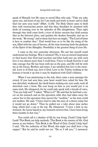 speak of Himself, but He came to unveil Him who said, “Take my yoke
upon you, and learn of me; for I am meek and lowly in heart: and ye shall
find rest unto your souls” (Matt. 11:29). The Holy Ghost came to thrill
thee with resurrection power and that thou shouldest be anointed with
fresh oil running over in the splendor of His almightiness. Then right
through thee shall come forth a river of divine unction that shall sustain
thee in the bitterest place, and quicken the deadest formality and say to
the weak, “Be strong” and to them that have no might, “The Lord of hosts
is here to comfort thee.” God would have us to be like the rising of the
sun, filled with the rays of heaven, all the time beaming forth the gladness
of the Spirit of the Almighty. Possibility is the greatest thing of your life.
I came in the tent yesterday afternoon. No one but myself could
understand my feelings. Was it emotion? No, it was an inward inspiration
to find hearts that God had touched and [that had] met me with such
love it was almost more than I could bear. I have to thank God for it and
take courage that He has been with me in the past, and He will be with
me in the future. Brother and sister, I am satisfied that love is the essen-
tial. Love is of God; nay, love is God. Love is the Trinity working in the
human to break it up that it may be displaced with God’s fullness.
When I was ministering to the sick, there came a man amongst the
crowd. If you had seen him, your heart would have ached for him. He
was shriveled, weakened, his cheek bones sticking out; eyes sunk, neck all
shriveled—just a form. His coat hung on him as you would put it on
some stick. He whispered, for he could only speak with a breath of voice,
“Can you help me?” I asked, “What is it?” He said that he had had a can-
cer on his stomach and on the operation table they had taken away the
cancer but in the operation they moved the “swallow,” so the man could
not swallow. He said, “I have tried to take the juice of a cherry today but
it would not go down.” Then he pulled out a tube about nine inches
long, which had a cup at the top. He whispered, “I have a hole in my
stomach. As I pour liquid in, my stomach receives that. I have been living
three months in that way.”
You could call it a shadow of life he was living. Could I help him?
Look! This Book can help anybody. This Book is the essence of life. God
moves as you believe. This Book is the Word of God. Could I help him?
I said, “On the authority of this Word, this night you shall have a big
supper.” But he said he could not eat. “Do as I tell you,” I answered.
Seeing With God’s Eyes
8 9
 