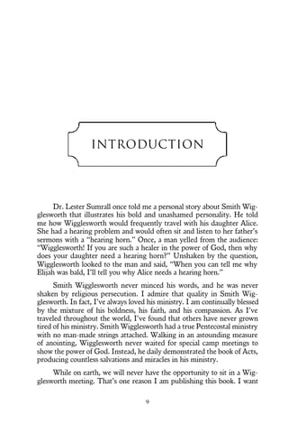 Introduction
Dr. Lester Sumrall once told me a personal story about Smith Wig-
glesworth that illustrates his bold and unashamed personality. He told
me how Wigglesworth would frequently travel with his daughter Alice.
She had a hearing problem and would often sit and listen to her father’s
sermons with a “hearing horn.” Once, a man yelled from the audience:
“Wigglesworth! If you are such a healer in the power of God, then why
does your daughter need a hearing horn?” Unshaken by the question,
Wigglesworth looked to the man and said, “When you can tell me why
Elijah was bald, I’ll tell you why Alice needs a hearing horn.”
Smith Wigglesworth never minced his words, and he was never
shaken by religious persecution. I admire that quality in Smith Wig-
glesworth. In fact, I’ve always loved his ministry. I am continually blessed
by the mixture of his boldness, his faith, and his compassion. As I’ve
traveled throughout the world, I’ve found that others have never grown
tired of his ministry. Smith Wigglesworth had a true Pentecostal ministry
with no man-made strings attached. Walking in an astounding measure
of anointing, Wigglesworth never waited for special camp meetings to
show the power of God. Instead, he daily demonstrated the book of Acts,
producing countless salvations and miracles in his ministry.
While on earth, we will never have the opportunity to sit in a Wig-
glesworth meeting. That’s one reason I am publishing this book. I want
9
 