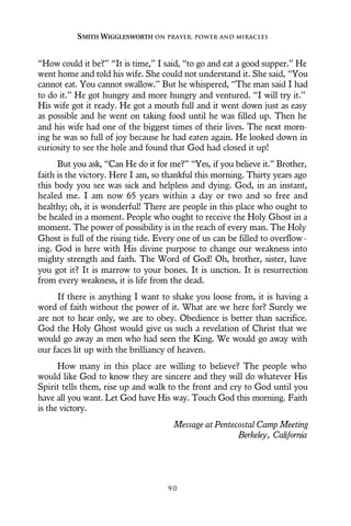 “How could it be?” “It is time,” I said, “to go and eat a good supper.” He
went home and told his wife. She could not understand it. She said, “You
cannot eat. You cannot swallow.” But he whispered, “The man said I had
to do it.” He got hungry and more hungry and ventured. “I will try it.”
His wife got it ready. He got a mouth full and it went down just as easy
as possible and he went on taking food until he was filled up. Then he
and his wife had one of the biggest times of their lives. The next morn-
ing he was so full of joy because he had eaten again. He looked down in
curiosity to see the hole and found that God had closed it up!
But you ask, “Can He do it for me?” “Yes, if you believe it.” Brother,
faith is the victory. Here I am, so thankful this morning. Thirty years ago
this body you see was sick and helpless and dying. God, in an instant,
healed me. I am now 65 years within a day or two and so free and
healthy; oh, it is wonderful! There are people in this place who ought to
be healed in a moment. People who ought to receive the Holy Ghost in a
moment. The power of possibility is in the reach of every man. The Holy
Ghost is full of the rising tide. Every one of us can be filled to overflow-
ing. God is here with His divine purpose to change our weakness into
mighty strength and faith. The Word of God! Oh, brother, sister, have
you got it? It is marrow to your bones. It is unction. It is resurrection
from every weakness, it is life from the dead.
If there is anything I want to shake you loose from, it is having a
word of faith without the power of it. What are we here for? Surely we
are not to hear only, we are to obey. Obedience is better than sacrifice.
God the Holy Ghost would give us such a revelation of Christ that we
would go away as men who had seen the King. We would go away with
our faces lit up with the brilliancy of heaven.
How many in this place are willing to believe? The people who
would like God to know they are sincere and they will do whatever His
Spirit tells them, rise up and walk to the front and cry to God until you
have all you want. Let God have His way. Touch God this morning. Faith
is the victory.
Message at Pentecostal Camp Meeting
Berkeley, California
SMITH WIGGLESWORTH ON PRAYER, POWER AND MIRACLES
9 0
 