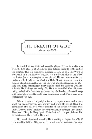 THE BREATH OF GOD
November 1925
Beloved, I believe that God would be pleased for me to read to you
from the fifth chapter of St. Mark’s gospel, from verse 21 to the end of
the chapter. This is a wonderful passage; in fact, all of God’s Word is
wonderful. It is the Word of life, and it is the impartation of the life of
the Savior. Jesus came to give eternal life and He also came to make our
bodies whole. I believe that God, the Holy Ghost, wants to reveal the
fullness of redemption through the power of Christ’s atonement on Cal-
vary until every soul shall get a new sight of Jesus, the Lamb of God. He
is lovely. He is altogether lovely. Oh, He is so beautiful! You talk about
being decked with the rarest garments, but oh, brother, He could weep
with those who weep. He could have compassion on all. There were none
that missed His eye.
When He was at the pool, He knew the impotent man and under-
stood his case altogether. Yes, brother, and when He was at Nain, the
compassion of the Master was so manifested that it was victorious over
death. Do you know that love and compassion are stronger than death?
If we touch God, the Holy Spirit, He is the ideal principle of divine life
for weaknesses; He is health; He is joy.
God would have us know that He is waiting to impart life. Oh, if
thou wouldest believe! Oh, you need not wait another moment. Just now
9 1
 