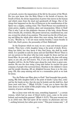 as I preach, receive the impartation of the life by the power of the Word.
Do you now know that the Holy Ghost is the breath of heaven, the
breath of God, the divine impartation of power that moves in the human
and which raises from the dead and quickeneth all things. One of the
things that happened on the day of Pentecost in the manifestation of the
Spirit was a mighty, rushing wind. The Third Person was manifested in
wind, power, mighty, revelation, glory and emancipation. Glory to God!
This is why I am on this platform—because of this holy, divine Person
who is breath, life, revelation. His power moved me, transformed me, sent
me, revised the whole of my position. This wind was the life of God com-
ing and filling the whole place where they were sitting. And when I say
to you, “Breathe in,” I do not mean merely breathe; I mean breathe in
God’s life, God’s power, the personality of God. Hallelujah!
In the Scripture which we read, we see a man and woman in great
trouble. They have a little daughter lying at the point of death. Every-
thing has failed, but they know if they find Jesus, she shall be made
whole. Is it possible to seek for Jesus and not find Him? Never! There is
not one person in this place who has truly sought for Jesus and has not
found Him. As you seek, you will find; as you knock, the door will swing
open; as you ask, you will receive. Yes, if you can find Jesus, your little
daughter will live. As the Father goes along the road, there is great com-
motion. He sees the dust rising a long time before he reaches the great
company of people who surround Jesus. Hearken to the children’s voices
and the people shouting. All are delighted because Jesus is in the com-
pany. Oh, this camp meeting will rise to a tremendous pitch as we look
for Jesus.
Yes, the Father met Him; glory to God! “And besought him greatly,
saying, My little daughter lieth at the point of death: I pray thee, come
and lay thy hands on her, that she may be healed; and she shall live. And
Jesus went with him...” (Mark 5:23,24). I want you to know that this
same Jesus is in the midst of His people today. He is right here with His
ministry of power and blessing.
But as Jesus went with the man, something happened. “...a certain
woman, which had an issue of blood twelve years...came in the press
behind, and touched his garment” (Mark 5: 25,27). This poor woman was
in an awful state. She had spent all her money on physicians and was
“...nothing bettered, but rather grew worse.” This poor woman said, “...If
SMITH WIGGLESWORTH ON PRAYER, POWER AND MIRACLES
9 2
 