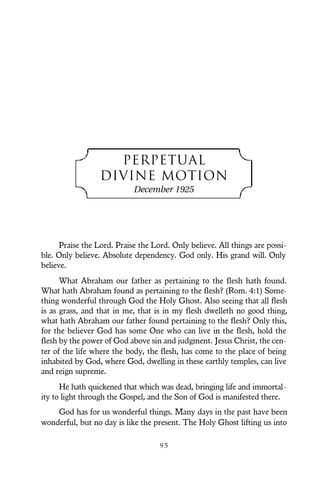 PERPETUAL
DIVINE MOTION
December 1925
Praise the Lord. Praise the Lord. Only believe. All things are possi-
ble. Only believe. Absolute dependency. God only. His grand will. Only
believe.
What Abraham our father as pertaining to the flesh hath found.
What hath Abraham found as pertaining to the flesh? (Rom. 4:1) Some-
thing wonderful through God the Holy Ghost. Also seeing that all flesh
is as grass, and that in me, that is in my flesh dwelleth no good thing,
what hath Abraham our father found pertaining to the flesh? Only this,
for the believer God has some One who can live in the flesh, hold the
flesh by the power of God above sin and judgment. Jesus Christ, the cen-
ter of the life where the body, the flesh, has come to the place of being
inhabited by God, where God, dwelling in these earthly temples, can live
and reign supreme.
He hath quickened that which was dead, bringing life and immortal-
ity to light through the Gospel, and the Son of God is manifested there.
God has for us wonderful things. Many days in the past have been
wonderful, but no day is like the present. The Holy Ghost lifting us into
9 5
 