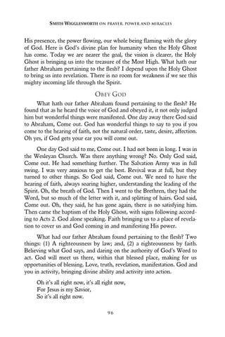 His presence, the power flowing, our whole being flaming with the glory
of God. Here is God’s divine plan for humanity when the Holy Ghost
has come. Today we are nearer the goal, the vision is clearer, the Holy
Ghost is bringing us into the treasure of the Most High. What hath our
father Abraham pertaining to the flesh? I depend upon the Holy Ghost
to bring us into revelation. There is no room for weakness if we see this
mighty incoming life through the Spirit.
OBEY GOD
What hath our father Abraham found pertaining to the flesh? He
found that as he heard the voice of God and obeyed it, it not only judged
him but wonderful things were manifested. One day away there God said
to Abraham, Come out. God has wonderful things to say to you if you
come to the hearing of faith, not the natural order, taste, desire, affection.
Oh yes, if God gets your ear you will come out.
One day God said to me, Come out. I had not been in long. I was in
the Wesleyan Church. Was there anything wrong? No. Only God said,
Come out. He had something further. The Salvation Army was in full
swing. I was very anxious to get the best. Revival was at full, but they
turned to other things. So God said, Come out. We need to have the
hearing of faith, always soaring higher, understanding the leading of the
Spirit. Oh, the breath of God. Then I went to the Brethren, they had the
Word, but so much of the letter with it, and splitting of hairs. God said,
Come out. Oh, they said, he has gone again, there is no satisfying him.
Then came the baptism of the Holy Ghost, with signs following accord-
ing to Acts 2. God alone speaking. Faith bringing us to a place of revela-
tion to cover us and God coming in and manifesting His power.
What had our father Abraham found pertaining to the flesh? Two
things: (1) A righteousness by law; and, (2) a righteousness by faith.
Believing what God says, and daring on the authority of God’s Word to
act. God will meet us there, within that blessed place, making for us
opportunities of blessing. Love, truth, revelation, manifestation. God and
you in activity, bringing divine ability and activity into action.
Oh it’s all right now, it’s all right now,
For Jesus is my Savior,
So it’s all right now.
SMITH WIGGLESWORTH ON PRAYER, POWER AND MIRACLES
9 6
 