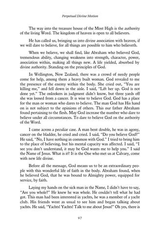 The way into the treasure house of the Most High is the authority
of the living Word. The kingdom of heaven is open to all believers.
He has called us, bringing us into divine association with heaven, if
we will dare to believe, for all things are possible to him who believeth.
When we believe, we shall find, like Abraham who believed God,
tremendous ability, changing weakness into strength, character, power,
association within, making all things new. A life yielded, absorbed by
divine authority. Standing on the principles of God.
In Wellington, New Zealand, there was a crowd of needy people
come for help, among them a heavy built woman. God revealed to me
the presence of the enemy within the body. She cried out, “You are
killing me,” and fell down in the aisle. I said, “Lift her up. God is not
done yet.” The onlookers in judgment didn’t know, but three yards off
she was loosed from a cancer. It is wise to believe God. God has a place
for the man or woman who dares to believe. The man God has His hand
on is not subject to the opinions of others. This our father Abraham
found pertaining to the flesh. May God increase the number who dare to
believe under all circumstances. To dare to believe God on the authority
of the Word.
I came across a peculiar case. A man bent double, he was in agony,
cancer on the bladder, he cried and cried. I said, “Do you believe God?”
He said, “No, I have nothing in common with God.” I tried to bring him
to the place of believing, but his mental capacity was affected. I said, “I
see you don’t understand, it may be God wants me to help you.” I said
the Name of Jesus. What is it? It is the One who met us at Calvary, come
with new life divine.
Before all the message, God means us to be an extraordinary peo-
ple with this wonderful life of faith in the body. Abraham found, when
he believed God, that he was bound to Almighty power, equipped for
service, by faith.
Laying my hands on the sick man in the Name, I didn’t have to say,
“Are you whole?” He knew he was whole. He couldn’t tell what he had
got. This man had been interested in yachts, he was a member of a yacht
club. His friends went as usual to see him and began talking about
yachts. He said, “Yachts! Yachts! Talk to me about Jesus!” Oh yes, there is
Perpetual Divine Motion
9 7
 