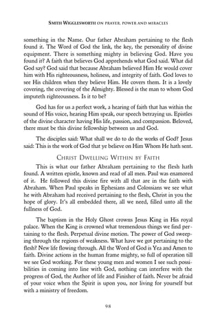 something in the Name. Our father Abraham pertaining to the flesh
found it. The Word of God the link, the key, the personality of divine
equipment. There is something mighty in believing God. Have you
found it? A faith that believes God apprehends what God said. What did
God say? God said that because Abraham believed Him He would cover
him with His righteousness, holiness, and integrity of faith. God loves to
see His children when they believe Him. He covers them. It is a lovely
covering, the covering of the Almighty. Blessed is the man to whom God
imputeth righteousness. Is it to be?
God has for us a perfect work, a hearing of faith that has within the
sound of His voice, hearing Him speak, our speech betraying us. Epistles
of the divine character having His life, passion, and compassion. Beloved,
there must be this divine fellowship between us and God.
The disciples said: What shall we do to do the works of God? Jesus
said: This is the work of God that ye believe on Him Whom He hath sent.
CHRIST DWELLING WITHIN BY FAITH
This is what our father Abraham pertaining to the flesh hath
found. A written epistle, known and read of all men. Paul was enamored
of it. He followed this divine fire with all that are in the faith with
Abraham. When Paul speaks in Ephesians and Colossians we see what
he with Abraham had received pertaining to the flesh, Christ in you the
hope of glory. It’s all embedded there, all we need, filled unto all the
fullness of God.
The baptism in the Holy Ghost crowns Jesus King in His royal
palace. When the King is crowned what tremendous things we find per-
taining to the flesh. Perpetual divine motion. The power of God sweep-
ing through the regions of weakness. What have we got pertaining to the
flesh? New life flowing through. All the Word of God is Yea and Amen to
faith. Divine actions in the human frame mighty, so full of operation till
we see God working. For these young men and women I see such possi-
bilities in coming into line with God, nothing can interfere with the
progress of God, the Author of life and Finisher of faith. Never be afraid
of your voice when the Spirit is upon you, nor living for yourself but
with a ministry of freedom.
SMITH WIGGLESWORTH ON PRAYER, POWER AND MIRACLES
9 8
 
