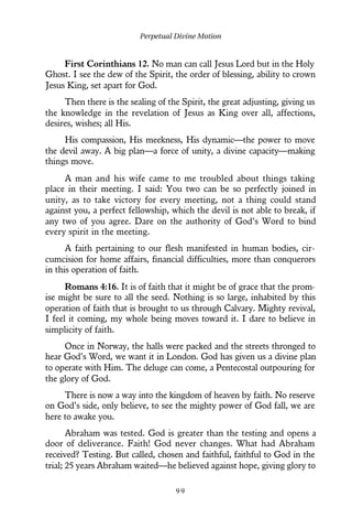 First Corinthians 12. No man can call Jesus Lord but in the Holy
Ghost. I see the dew of the Spirit, the order of blessing, ability to crown
Jesus King, set apart for God.
Then there is the sealing of the Spirit, the great adjusting, giving us
the knowledge in the revelation of Jesus as King over all, affections,
desires, wishes; all His.
His compassion, His meekness, His dynamic—the power to move
the devil away. A big plan—a force of unity, a divine capacity—making
things move.
A man and his wife came to me troubled about things taking
place in their meeting. I said: You two can be so perfectly joined in
unity, as to take victory for every meeting, not a thing could stand
against you, a perfect fellowship, which the devil is not able to break, if
any two of you agree. Dare on the authority of God’s Word to bind
every spirit in the meeting.
A faith pertaining to our flesh manifested in human bodies, cir-
cumcision for home affairs, financial difficulties, more than conquerors
in this operation of faith.
Romans 4:16. It is of faith that it might be of grace that the prom-
ise might be sure to all the seed. Nothing is so large, inhabited by this
operation of faith that is brought to us through Calvary. Mighty revival,
I feel it coming, my whole being moves toward it. I dare to believe in
simplicity of faith.
Once in Norway, the halls were packed and the streets thronged to
hear God’s Word, we want it in London. God has given us a divine plan
to operate with Him. The deluge can come, a Pentecostal outpouring for
the glory of God.
There is now a way into the kingdom of heaven by faith. No reserve
on God’s side, only believe, to see the mighty power of God fall, we are
here to awake you.
Abraham was tested. God is greater than the testing and opens a
door of deliverance. Faith! God never changes. What had Abraham
received? Testing. But called, chosen and faithful, faithful to God in the
trial; 25 years Abraham waited—he believed against hope, giving glory to
Perpetual Divine Motion
9 9
 