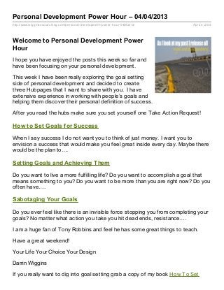 Personal Development Power Hour – 04/04/2013
http://www.wiggmanscoaching.com/personal- development- power- hour- 04042013/   April 4, 2013




Welcome to Personal Development Power
Hour
I hope you have enjoyed the posts this week so far and
have been focusing on your personal development.

This week I have been really exploring the goal setting
side of personal development and decided to create
three Hubpages that I want to share with you. I have
extensive experience in working with people’s goals and
helping them discover their personal definition of success.

After you read the hubs make sure you set yourself one Take Action Request!

How to Set Goals for Success

When I say success I do not want you to think of just money. I want you to
envision a success that would make you feel great inside every day. Maybe there
would be the plan to….

Setting Goals and Achieving Them

Do you want to live a more fulfilling life? Do you want to accomplish a goal that
means something to you? Do you want to be more than you are right now? Do you
often have….

Sabotaging Your Goals

Do you ever feel like there is an invisible force stopping you from completing your
goals? No matter what action you take you hit dead ends, resistance….

I am a huge fan of Tony Robbins and feel he has some great things to teach.

Have a great weekend!

Your Life Your Choice Your Design

Darrin Wiggins

If you really want to dig into goal setting grab a copy of my book How To Set
 