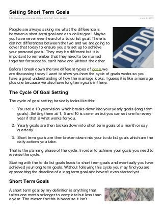 http://www.wiggmanscoaching.com/short-term-goals/ June 6, 2013
Setting Short Term Goals
People are always asking me what the difference is
between a short term goal and a to do list goal. Maybe
you have never even heard of a to do list goal. There is
distinct differences between the two and we are going to
cover that today to ensure you are set up to achieve
your personal goals. They may be different but it is
important to remember that they need to be married
together for success. can’t have one without the other.
Before I break down the two different types of goals we
are discussing today I want to show you how the cycle of goals works so you
have a great understanding of how the marriage looks. I guess it is like a marriage
plus one because we also have long term goals in there.
The Cycle Of Goal Setting
The cycle of goal setting basically looks like this:
1. You set a 10 year vision which breaks down into your yearly goals (long term
goals). Setting them at 1, 5 and 10 is common but you can set one for every
year if that is what works for you.
2. Yearly goals are then broken down into short term goals of a month or say
quarterly.
3. Short term goals are then broken down into your to do list goals which are the
daily actions you take.
That is the planning phase of the cycle. In order to achieve your goals you need to
reverse the cycle.
Starting with the to do list goals leads to short term goals and eventually you have
achieved your long term goals. Without following this cycle you may find you are
approaching the deadline of a long term goal and haven’t even started yet.
Short Term Goals
A short term goal by my definition is anything that
takes one month or longer to complete but less than
a year. The reason for this is because it isn’t
 