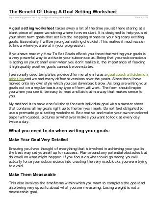 http://www.wiggmanscoaching.com/goal-setting-worksheet/ June 6, 2013
The Benefit Of Using A Goal Setting Worksheet
A goal setting worksheet takes away a lot of the time you sit there staring at a
blank piece of paper wondering where to even start. It is designed to help you set
your short term goals that act like the stepping stones to your big scary exciting
goals. Essentially it will be your goal setting checklist. This makes it much easier
to know where you are at in your progression.
If you have read my How To Set Goals eBook you know that writing your goals is
a very powerful way to activate your subconscious. Being that your subconscious
is acting on your behalf even when you don’t realize it, the importance of feeding
it high quality positive goals cannot be overstated.
I personally used templates provided for me when I was a goal coach at lululemon
atheltica and we had many different versions over the years. Since then I have
moved onto my own style which you can download below. As long are writing your
goals out on a regular basis any type of form will work. The form should inspire
you when you see it, be easy to read and laid out in a way that makes sense to
you.
My method is to have one full sheet for each individual goal with a master sheet
that contains all my goals right up to the ten year mark. Do not feel obligated to
use a premade goal setting worksheet. Be creative and make your own on colored
paper with quotes, pictures or whatever makes you want to look at every day
twice a day.
What you need to do when writing your goals:
Make Your Goal Very Detailed
Ensuring you have thought of everything that is involved in achieving your goal is
the best way set yourself up for success. Plan around any potential obstacles but
do dwell on what might happen. If you focus on what could go wrong you will
actually force your subconscious into creating the very roadblocks you were trying
to avoid.
Make Them Measurable
This also involves the timeframe within which you want to complete the goal and
also being very specific about what you are measuring. Losing weight is not a
measurable goal.
 
