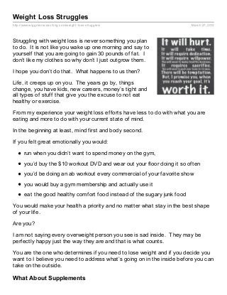 Weight Loss Struggles
http://www.wiggmanscoaching.com/weight- loss- struggles/                   March 27, 2013




Struggling with weight loss is never something you plan
to do. It is not like you wake up one morning and say to
yourself that you are going to gain 30 pounds of fat. I
don’t like my clothes so why don’t I just outgrow them.

I hope you don’t do that. What happens to us then?

Life, it creeps up on you. The years go by, things
change, you have kids, new careers, money’s tight and
all types of stuff that give you the excuse to not eat
healthy or exercise.

From my experience your weight loss efforts have less to do with what you are
eating and more to do with your current state of mind.

In the beginning at least, mind first and body second.

If you felt great emotionally you would:

       run when you didn’t want to spend money on the gym,
       you’d buy the $10 workout DVD and wear out your floor doing it so often
       you’d be doing an ab workout every commercial of your favorite show
       you would buy a gym membership and actually use it
       eat the good healthy comfort food instead of the sugary junk food

You would make your health a priority and no matter what stay in the best shape
of your life.

Are you?

I am not saying every overweight person you see is sad inside. They may be
perfectly happy just the way they are and that is what counts.

You are the one who determines if you need to lose weight and if you decide you
want to I believe you need to address what’s going on in the inside before you can
take on the outside.

What About Supplements
 