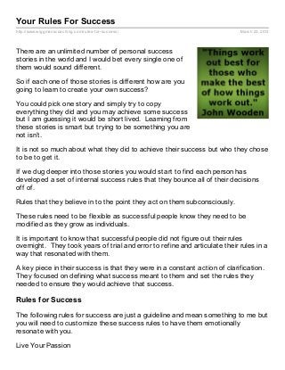 Your Rules For Success
http://www.wiggmanscoaching.com/rules- for- success/                         March 23, 2013




There are an unlimited number of personal success
stories in the world and I would bet every single one of
them would sound different.

So if each one of those stories is different how are you
going to learn to create your own success?

You could pick one story and simply try to copy
everything they did and you may achieve some success
but I am guessing it would be short lived. Learning from
these stories is smart but trying to be something you are
not isn’t.

It is not so much about what they did to achieve their success but who they chose
to be to get it.

If we dug deeper into those stories you would start to find each person has
developed a set of internal success rules that they bounce all of their decisions
off of.

Rules that they believe in to the point they act on them subconsciously.

These rules need to be flexible as successful people know they need to be
modified as they grow as individuals.

It is important to know that successful people did not figure out their rules
overnight. They took years of trial and error to refine and articulate their rules in a
way that resonated with them.

A key piece in their success is that they were in a constant action of clarification.
They focused on defining what success meant to them and set the rules they
needed to ensure they would achieve that success.

Rules for Success

The following rules for success are just a guideline and mean something to me but
you will need to customize these success rules to have them emotionally
resonate with you.

Live Your Passion
 