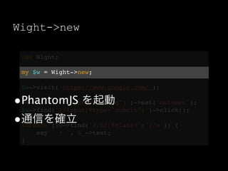 Wight->new

  use Wight;

  my $w = Wight->new;

  $w->visit('https://www.google.com/');

•PhantomJS を起動
 $w->find('//input[@name="q"]')->set('motemen');
 $w->find('//input[@type="submit"]')->click();
•通信を確立
 foreach ($w->find('//h3[@class="r"]/a')) {
      say ' * ', $_->text;
  }
 
