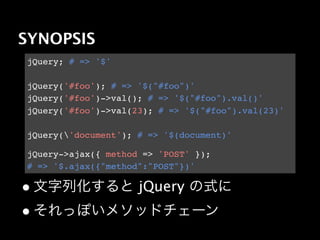 SYNOPSIS
jQuery; # => '$'

jQuery('#foo'); # => '$("#foo")'
jQuery('#foo')->val(); # => '$("#foo").val()'
jQuery('#foo')->val(23); # => '$("#foo").val(23)'

jQuery('document'); # => '$(document)'

jQuery->ajax({ method => 'POST' });
# => '$.ajax({"method":"POST"})'

• 文字列化すると jQuery の式に
• それっぽいメソッドチェーン
 