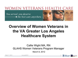 Overview of Women Veterans in
the VA Greater Los Angeles
Healthcare System
Callie Wight MA, RN
GLAHS Women Veterans Program Manager
March 8, 2012
March 7, 2012 1cw.cg.eb2012
 