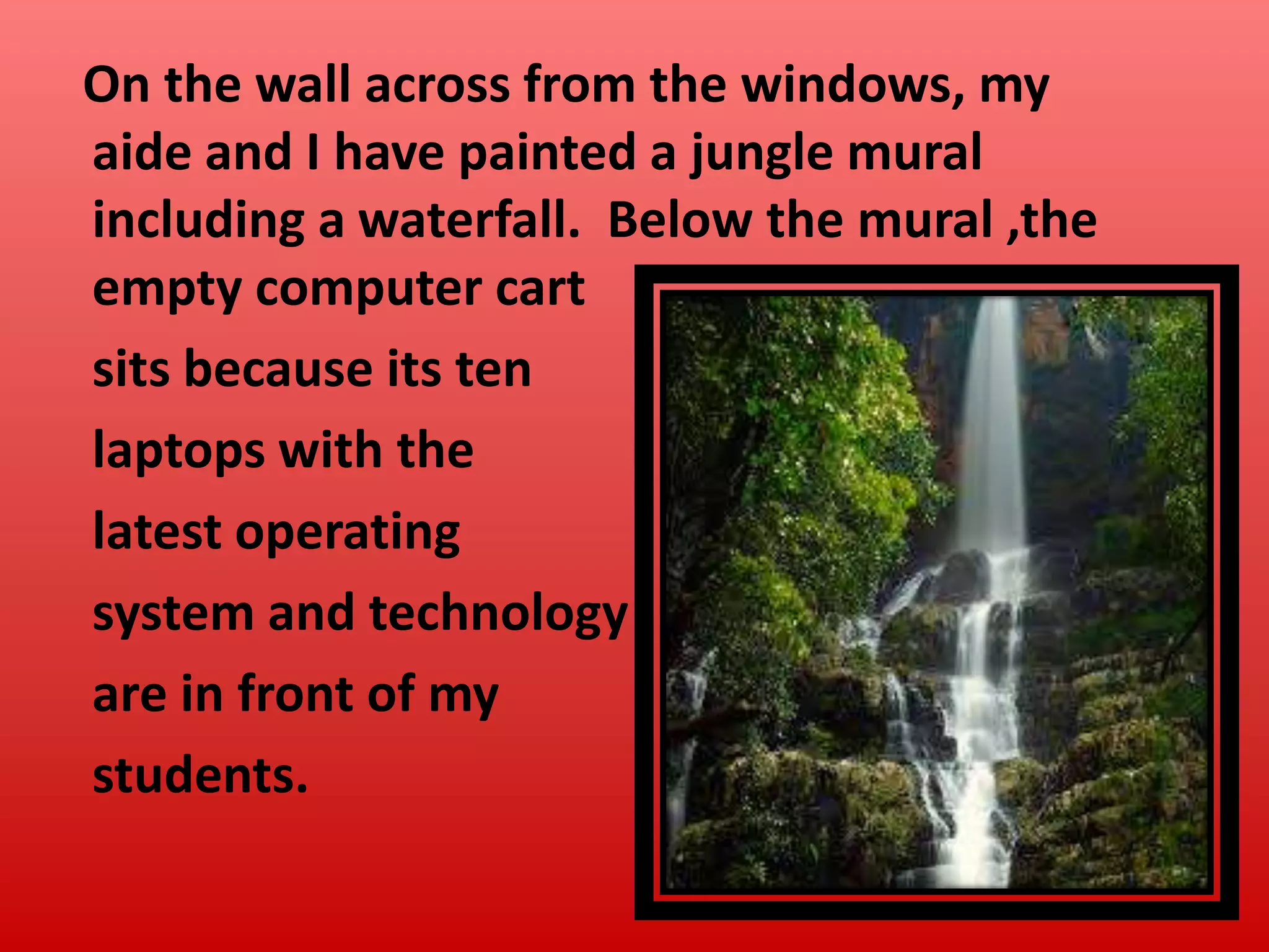 On the wall across from the windows, my
aide and I have painted a jungle mural
including a waterfall. Below the mural ,the
empty computer cart
sits because its ten
laptops with the
latest operating
system and technology
are in front of my
students.

 