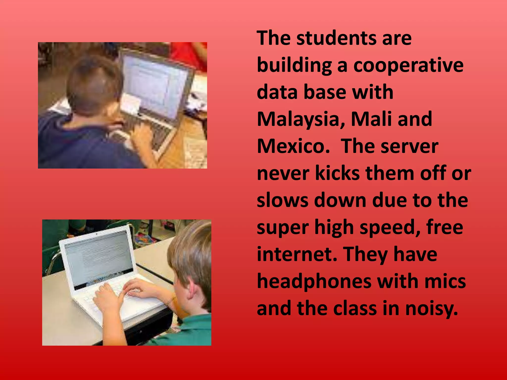 The students are
building a cooperative
data base with
Malaysia, Mali and
Mexico. The server
never kicks them off or
slows down due to the
super high speed, free
internet. They have
headphones with mics
and the class in noisy.

 