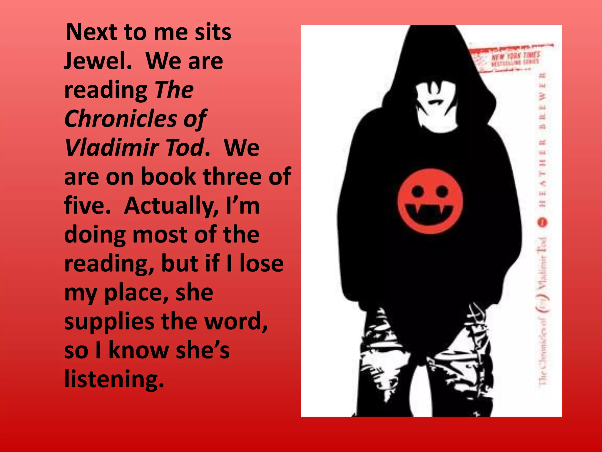 Next to me sits
Jewel. We are
reading The
Chronicles of
Vladimir Tod. We
are on book three of
five. Actually, I’m
doing most of the
reading, but if I lose
my place, she
supplies the word,
so I know she’s
listening.

 