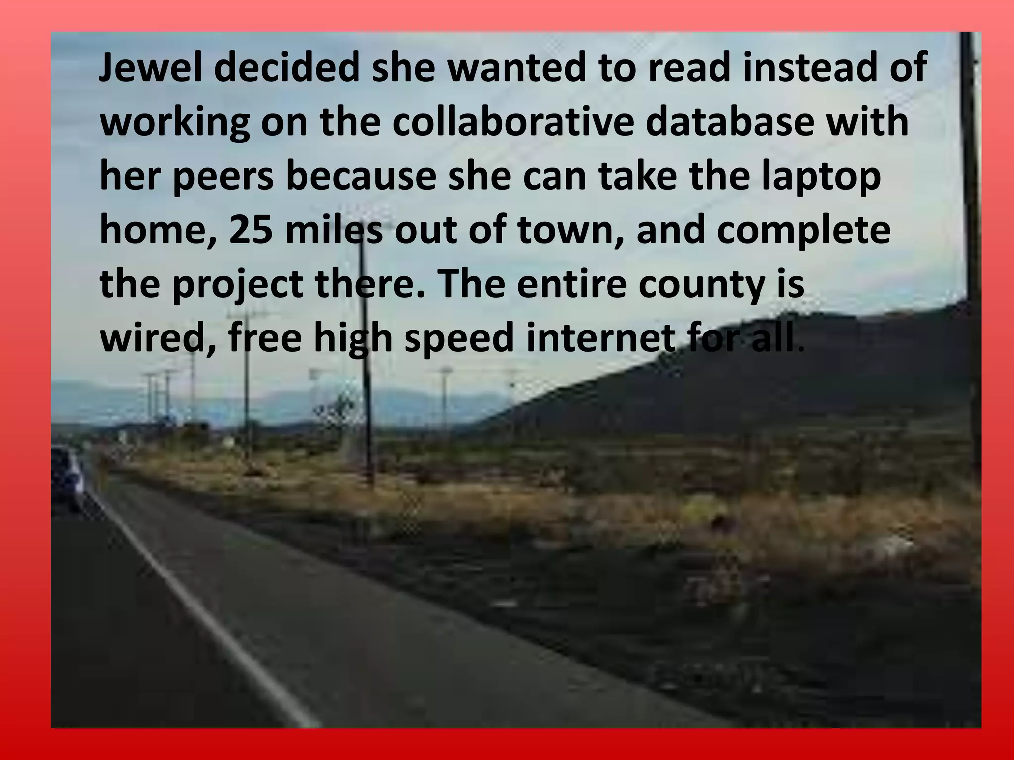 Jewel decided she wanted to read instead of
working on the collaborative database with
her peers because she can take the laptop
home, 25 miles out of town, and complete
the project there. The entire county is
wired, free high speed internet for all.

 