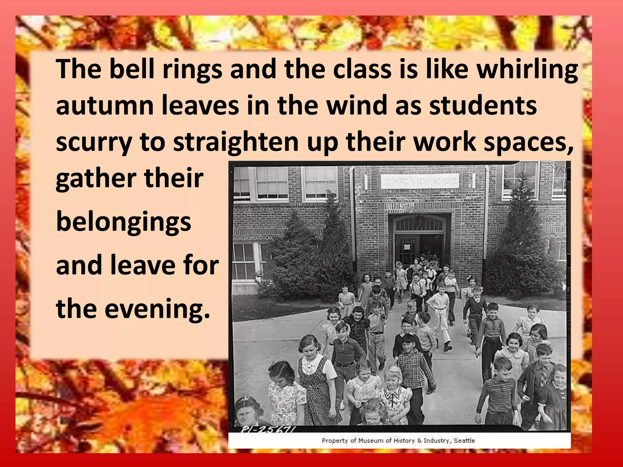 The bell rings and the class is like whirling
autumn leaves in the wind as students
scurry to straighten up their work spaces,
gather their
belongings
and leave for
the evening.

 