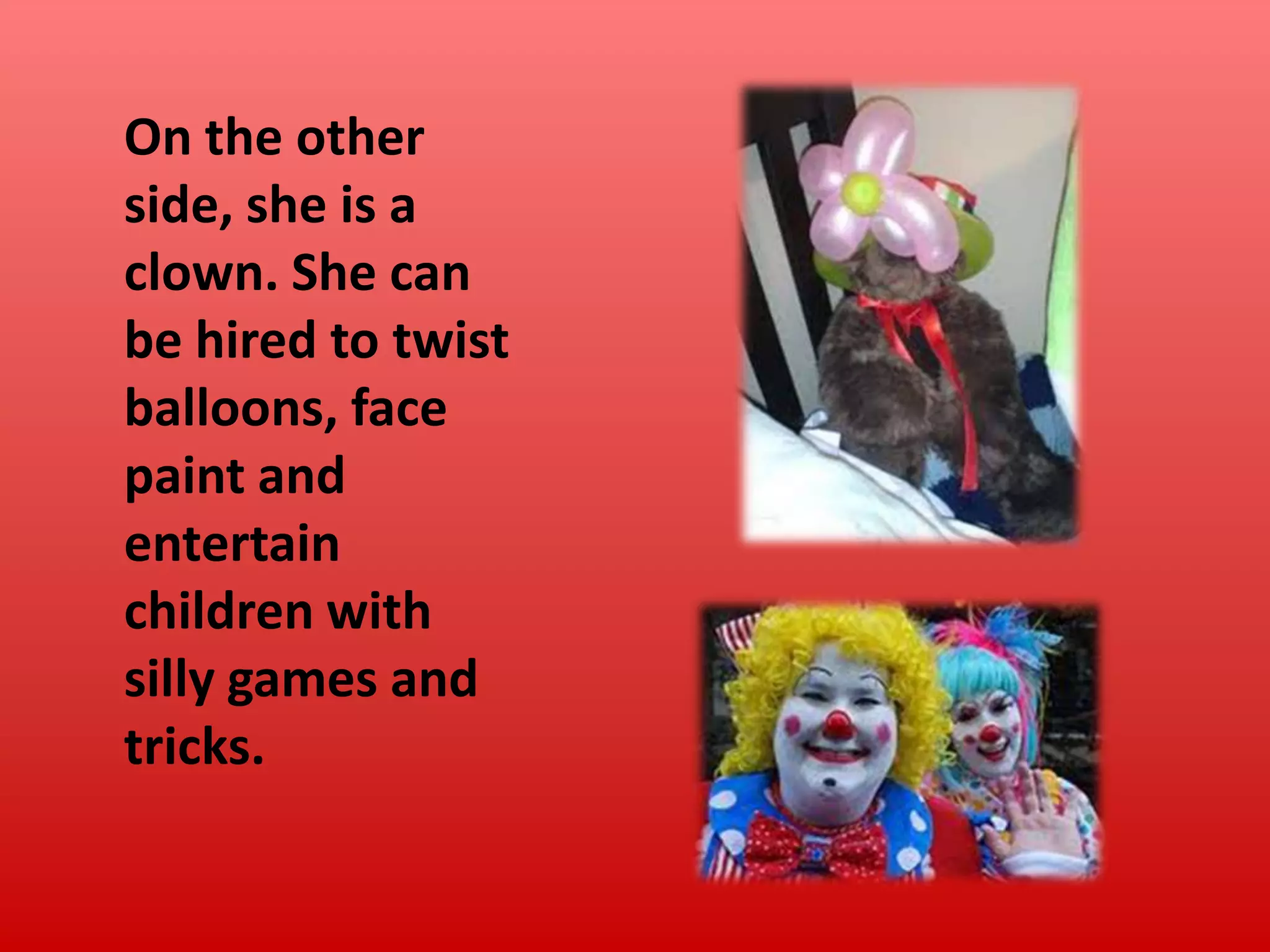On the other
side, she is a
clown. She can
be hired to twist
balloons, face
paint and
entertain
children with
silly games and
tricks.

 