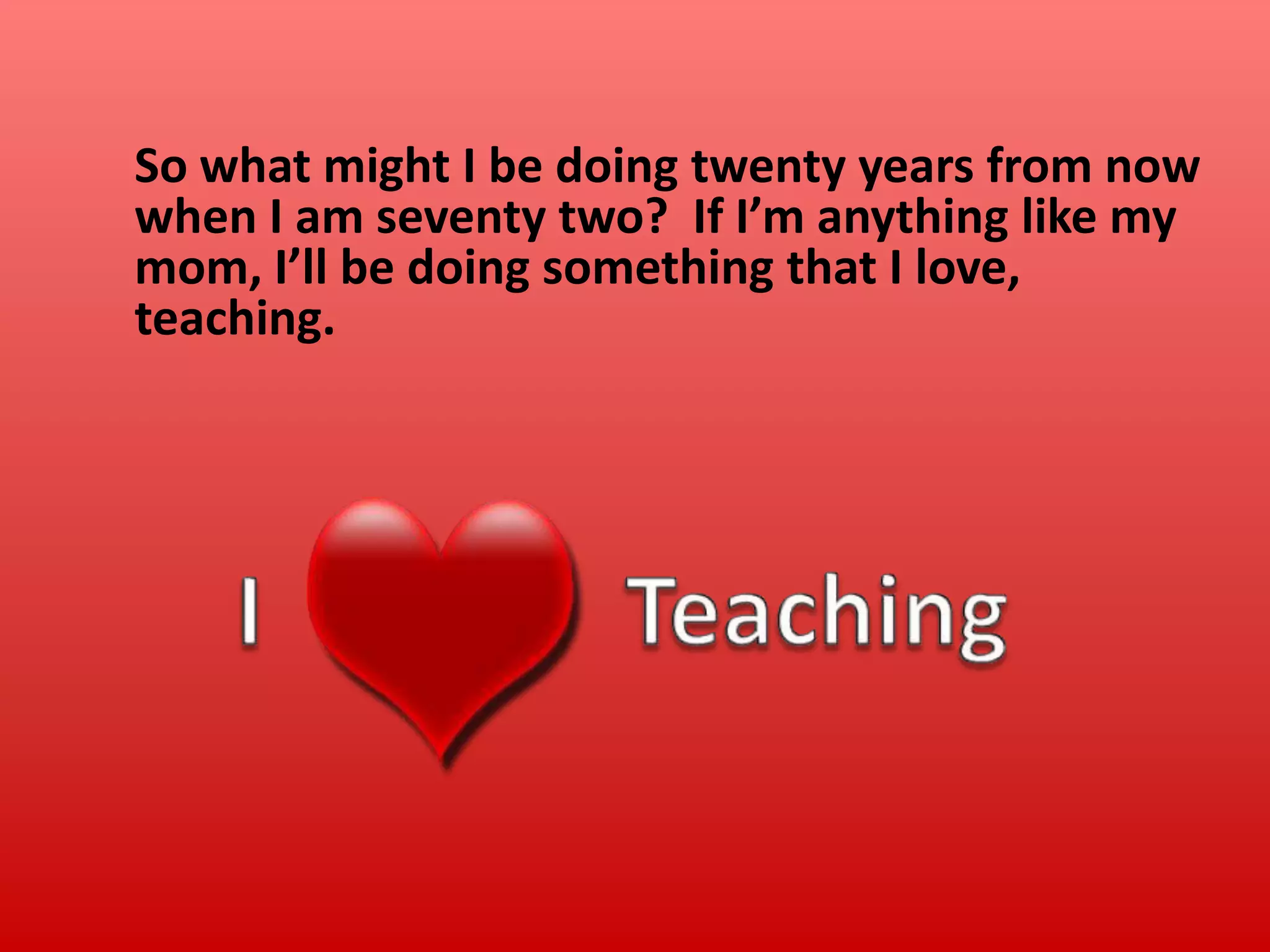 So what might I be doing twenty years from now
when I am seventy two? If I’m anything like my
mom, I’ll be doing something that I love,
teaching.

 