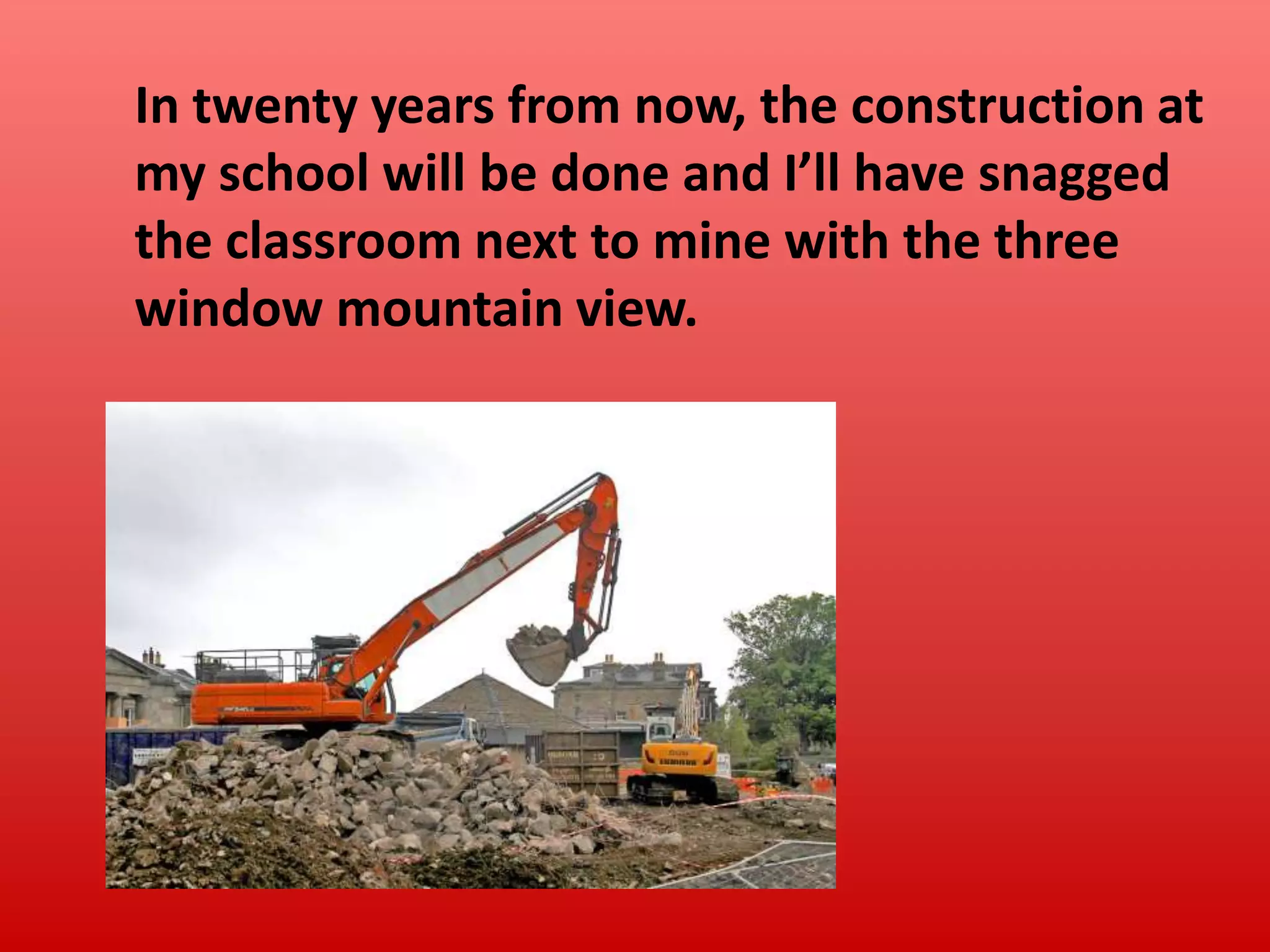 In twenty years from now, the construction at
my school will be done and I’ll have snagged
the classroom next to mine with the three
window mountain view.

 