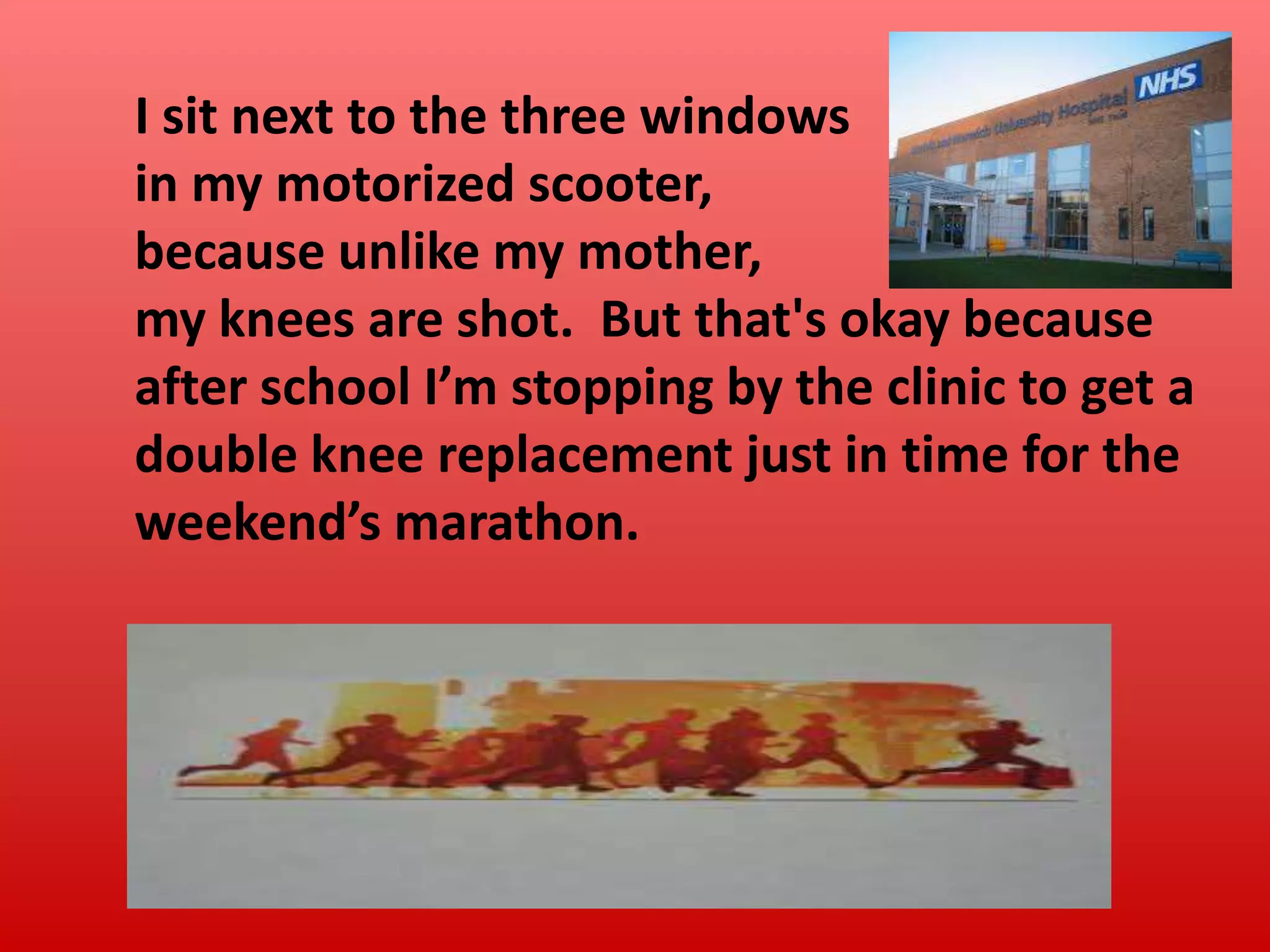 I sit next to the three windows
in my motorized scooter,
because unlike my mother,
my knees are shot. But that's okay because
after school I’m stopping by the clinic to get a
double knee replacement just in time for the
weekend’s marathon.

 