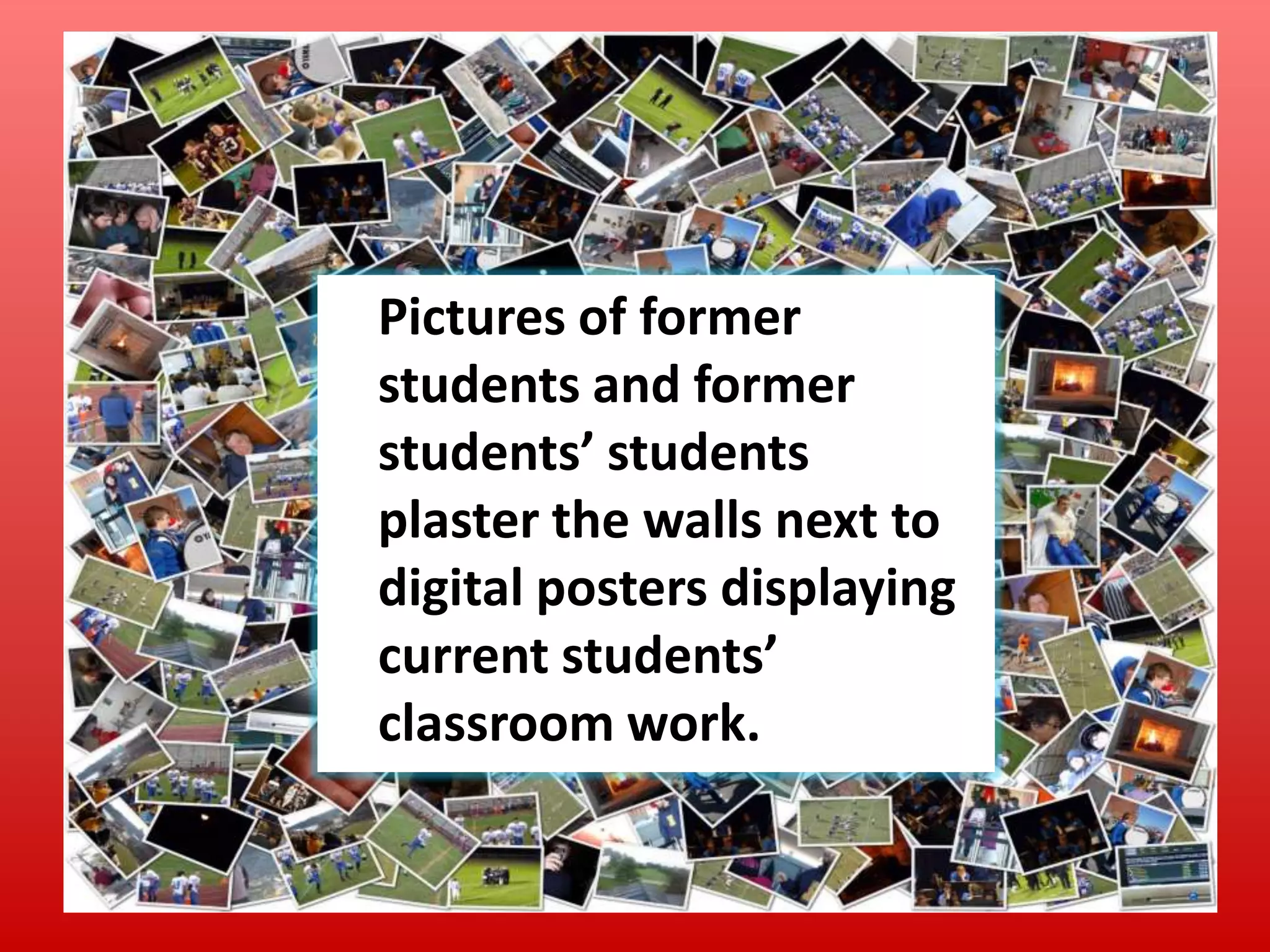 Pictures of former
students and former
students’ students
plaster the walls next to
digital posters displaying
current students’
classroom work.

 