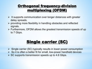 Orthogonal frequency-division
multiplexing (OFDM)
 It supports communication over longer distances with greater
delay spreads.
 providing more flexibility in handling obstacles and reflected
signals.
 Furthermore, OFDM allows the greatest transmission speeds of up
to 7 Gbps.
Single carrier (SC)
 Single carrier (SC) typically results in lower power consumption
 So it is often a better fit for small, low-power handheld devices
 SC supports transmission speeds up to 4.6 Gbps.
 