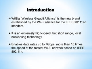 Introduction
WiGig (Wireless Gigabit Alliance) is the new brand
established by the Wi-Fi alliance for the IEEE 802.11ad
standard.
It is an extremely high-speed, but short range, local
networking technology.
Enables data rates up to 7Gbps, more than 10 times
the speed of the fastest Wi-Fi network based on IEEE
802.11n.
 