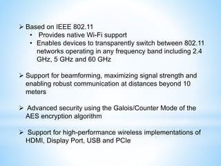  Based on IEEE 802.11
• Provides native Wi-Fi support
• Enables devices to transparently switch between 802.11
networks operating in any frequency band including 2.4
GHz, 5 GHz and 60 GHz
 Support for beamforming, maximizing signal strength and
enabling robust communication at distances beyond 10
meters
 Advanced security using the Galois/Counter Mode of the
AES encryption algorithm
 Support for high-performance wireless implementations of
HDMI, Display Port, USB and PCIe
 