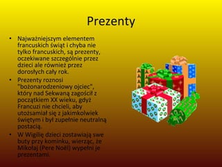 Prezenty Najważniejszym elementem francuskich świąt i chyba nie tylko francuskich, są prezenty, oczekiwane szczególnie przez dzieci ale również przez dorosłych cały rok.  Prezenty roznosi "bożonarodzeniowy ojciec", który nad Sekwaną zagościł z początkiem XX wieku, gdyż Francuzi nie chcieli, aby utożsamiał się z jakimkolwiek świętym i był zupełnie neutralną postacią. W Wigilię dzieci zostawiają swe buty przy kominku, wierząc, że Mikołaj (Pere Noël) wypełni je prezentami.  