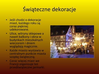 Świąteczne dekoracje Jeśli chodzi o dekoracje miast, każdego roku są coraz piękniej udekorowane.  Ulice, witryny sklepowe a nawet balkony i okna w budynkach mieszkalnych wieczorem i dniem wyglądają magicznie.  Każde miasto wystawia w centralnym punkcie miasta szopkę świąteczną.  Coraz więcej miast we Francji organizuje też przedświąteczne jarmarki. 