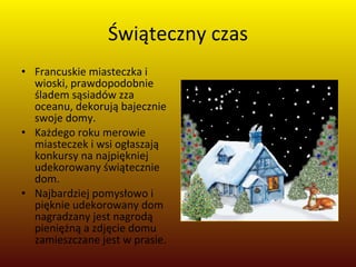 Świąteczny czas Francuskie miasteczka i wioski, prawdopodobnie śladem sąsiadów zza oceanu, dekorują bajecznie swoje domy.  Każdego roku merowie miasteczek i wsi ogłaszają konkursy na najpiękniej udekorowany świątecznie dom.  Najbardziej pomysłowo i pięknie udekorowany dom nagradzany jest nagrodą pieniężną a zdjęcie domu zamieszczane jest w prasie. 