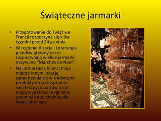 Świąteczne jarmarki Przygotowanie do świąt we Francji rozpoczyna się kilka tygodni przed 24 grudnia.  W regionie Alzacja i Lotaryngia przedświąteczny okres rozpoczynają wielkie jarmarki nazywane "Marchés de Noel". Na jarmarkach, klienci mają między innymi okazję zaopatrzenia się w tradycyjne produkty do sporządzania świątecznych potraw a inni mogą wypatrzyć oryginalny upominek pod choinkę dla kogoś bliskiego.  
