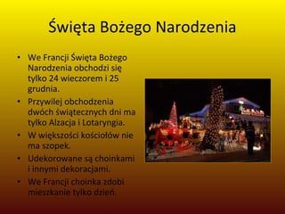 Święta Bożego Narodzenia We Francji Święta Bożego Narodzenia obchodzi się tylko 24 wieczorem i 25 grudnia.  Przywilej obchodzenia dwóch świątecznych dni ma tylko Alzacja i Lotaryngia.  W większości kościołów nie ma szopek.  Udekorowane są choinkami i innymi dekoracjami.  We Francji choinka zdobi mieszkanie tylko dzień. 
