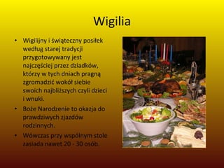 Wigilia Wigilijny i świąteczny posiłek według starej tradycji przygotowywany jest najczęściej przez dziadków, którzy w tych dniach pragną zgromadzić wokół siebie swoich najbliższych czyli dzieci i wnuki.  Boże Narodzenie to okazja do prawdziwych zjazdów rodzinnych.  Wówczas przy wspólnym stole zasiada nawet 20 - 30 osób. 