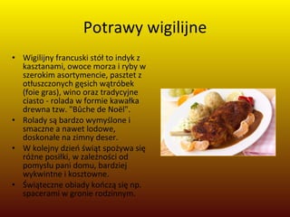 Potrawy wigilijne Wigilijny francuski stół to indyk z kasztanami, owoce morza i ryby w szerokim asortymencie, pasztet z otłuszczonych gęsich wątróbek (foie gras), wino oraz tradycyjne ciasto - rolada w formie kawałka drewna tzw. "Bûche de Noël".  Rolady są bardzo wymyślone i smaczne a nawet lodowe, doskonałe na zimny deser.  W kolejny dzień świąt spożywa się różne posiłki, w zależności od pomysłu pani domu, bardziej wykwintne i kosztowne.  Świąteczne obiady kończą się np. spacerami w gronie rodzinnym. 