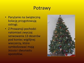 Potrawy Paryżanie na świąteczną kolację przygotowują ostrygi.  Z Prowansji pochodzi natomiast zwyczaj serwowania 13 deserów pod koniec wigilijnej wieczerzy, które symbolizować mają Jezusa i dwunastu apostołów. 