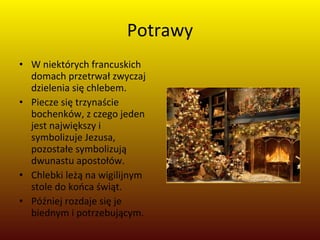 Potrawy W niektórych francuskich domach przetrwał zwyczaj dzielenia się chlebem. Piecze się trzynaście bochenków, z czego jeden jest największy i symbolizuje Jezusa, pozostałe symbolizują dwunastu apostołów. Chlebki leżą na wigilijnym stole do końca świąt. Później rozdaje się je biednym i potrzebującym. 