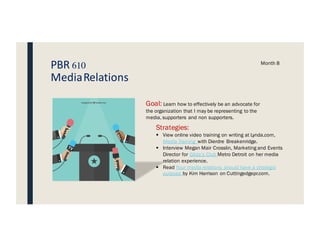 PBR 610
MediaRelations
Month 8
Goal: Learn how to effectively be an advocate for
the organization that I may be representing to the
media, supporters and non supporters.
Strategies:
§ View online video training on writing at Lynda.com,
Media Training with Dierdre Breakenridge.
§ Interview Megan Mair Crosslin, Marketing and Events
Director for Gilda’s Club Metro Detroit on her media
relation experience.
§ Read Your media relations should have a strategic
purpose by Kim Harrison on Cuttingedgepr.com.
 