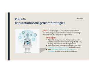 PBR 650
ReputationManagementStrategies
Month 10
Goal: Learn strategies to deal with misrepresentation
and misleading information that may threaten to damage
the reputation of a company or organization.
Strategies:
§ Read FSU library resource, Public relations in the
small business environment: Creating identity and
building reputation by Nell Huang-Horowitz.
§ View online video training on writing at Lynda.com,
“Creating Your Personal Brand” with Lida Citroën.
§ Read 5 Efficient Reputation Management
Strategies by Mike Zammuto on Prdaily.com.
 