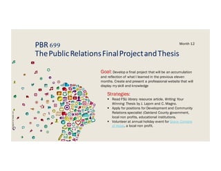 PBR 699
ThePublicRelationsFinalProjectandThesis
Month 12
Goal: Develop a final project that will be an accumulation
and reflection of what I learned in the previous eleven
months. Create and present a professional website that will
display my skill and knowledge
Strategies:
§ Read FSU library resource article, Writing Your
Winning Thesis by J. Lajom and C. Magno.
§ Apply for positions for Development and Community
Relations specialist (Oakland County government,
local non profits, educational institutions.
§ Volunteer at annual holiday event for Grace Centers
of Hope, a local non profit.
Designedbyfreepik.com
 